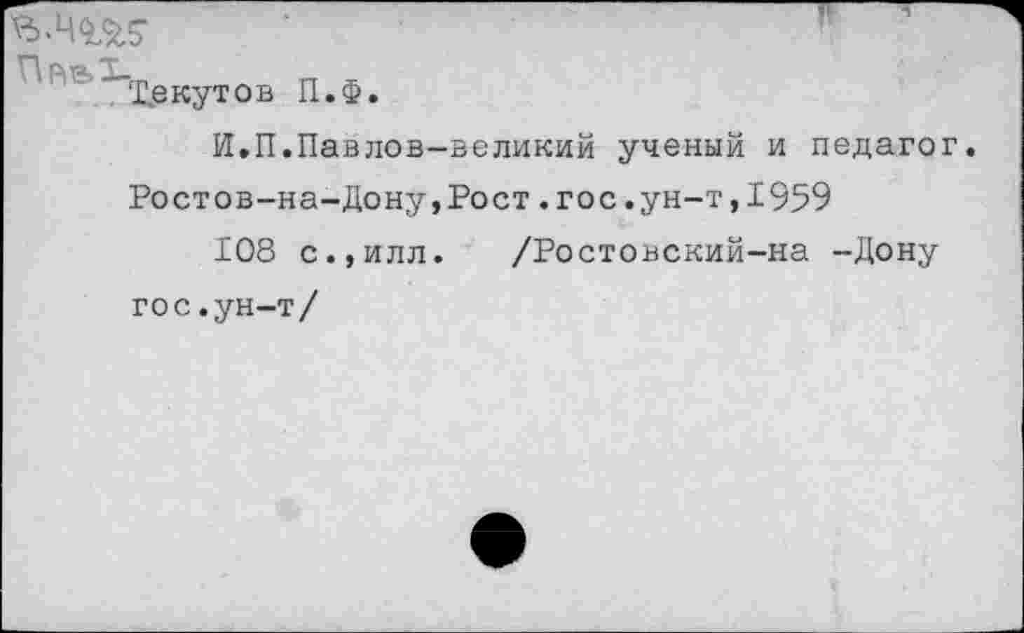 ﻿“’Т.екутов П.Ф
И.П.Павлов-великий ученый и педагог. Ростов-на-Дону,Рост.гос.ун-т,1959
108 с.,илл. /Ростовский-на -Дону гос.ун-т/